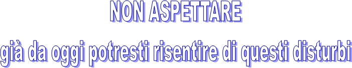 NON ASPETTARE
già da oggi potresti risentire di questi disturbi