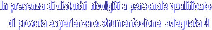In presenza di disturbi  rivolgiti a personale qualificato 
 di provata esperienza e strumentazione  adeguata !!

