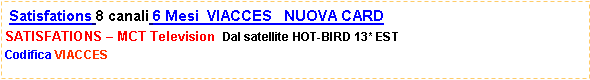 Casella di testo:  Satisfations 8 canali 6 Mesi  VIACCES   NUOVA CARD SATISFATIONS � MCT Television  Dal satellite HOT-BIRD 13* ESTCodifica VIACCES