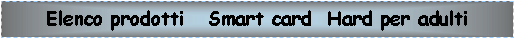 Casella di testo: Elenco prodotti   Smart card  Hard per adulti 