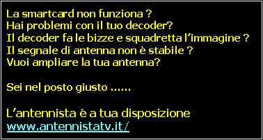 Casella di testo: La smartcard non funziona ?
Hai problemi con il tuo decoder?
Il decoder fa le bizze e squadretta l’immagine ?
Il segnale di antenna non è stabile ?
Vuoi ampliare la tua antenna?
Sei nel posto giusto ……
L’antennista è a tua disposizione #www.antennistatv.it/