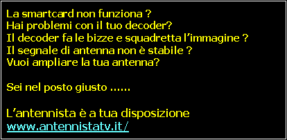 Casella di testo: La smartcard non funziona ?
Hai problemi con il tuo decoder?
Il decoder fa le bizze e squadretta l’immagine ?
Il segnale di antenna non è stabile ?
Vuoi ampliare la tua antenna?
Sei nel posto giusto ……
L’antennista è a tua disposizione #www.antennistatv.it/